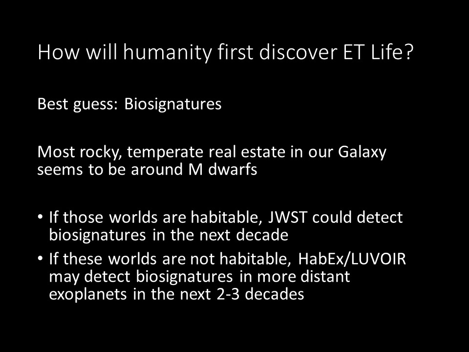 How will humanity first discover ET Life?
Best guess: Biosignatures
Most rocky, temperate real estate in our Galaxy seems to be around M dwarfs
If those worlds are habitable, JWST could detect biosignatures in the next decade
If these worlds are not habitable, 
HabEx/LUVOIR may detect biosignatures in more distant exoplanets in the next 2-3 decades