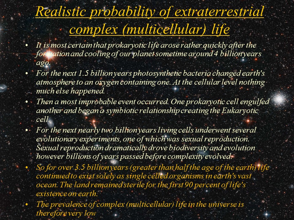 Realistic probability of extraterrestrial complex (multicellular) life
It is most certain that prokaryotic life arose rather quickly after the formation and cooling of our planet sometime around 4 billion years ago. 
For the next 1.5 billion years photosynthetic bacteria changed earth's atmosphere to an oxygen containing one. At the cellular level nothing much else happened. 
Then a most improbable event occurred. One prokaryotic cell engulfed another and began a symbiotic relationship creating the Eukaryotic cell. 
For the next nearly two billion years living cells underwent several evolutionary experiments, one of which was sexual reproduction. Sexual reproduction dramatically drove biodiversity and evolution however billions of years passed before complexity evolved. 
So for over 3.5 billion years (greater than half the age of the earth) life continued to exist solely as single celled organisms in earth's vast ocean. The land remained sterile for the first 90 percent of life's existence on earth. 
The prevalence of complex (multicellular) life in the universe is therefore very low.