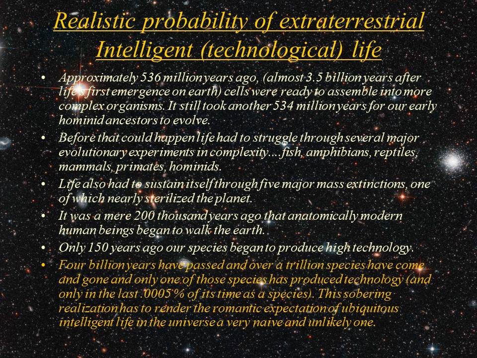 Realistic probability of extraterrestrial Intelligent (technological) life
Approximately 536 million years ago, (almost 3.5 billion years after life's first emergence on earth) 
cells were ready to assemble into more complex organisms. It still took another 534 million years 
for our early hominid ancestors to evolve.
Before that could happen life had to struggle through several major evolutionary experiments in 
complexity....fish, amphibians, reptiles, mammals, primates, hominids. 
Life also had to sustain itself through five major mass extinctions, one of which nearly sterilized the planet. 
It was a mere 200 thousand years ago that anatomically modern human beings began to walk the earth.
Only 150 years ago our species began to produce high technology. 
Four billion years have passed and over a trillion species have come and gone and only one of 
those species has produced technology (and only in the last .0005 % of its time as a species). 
This sobering realization has to render the romantic expectation of ubiquitous intelligent life 
in the universe a very naive and unlikely one.