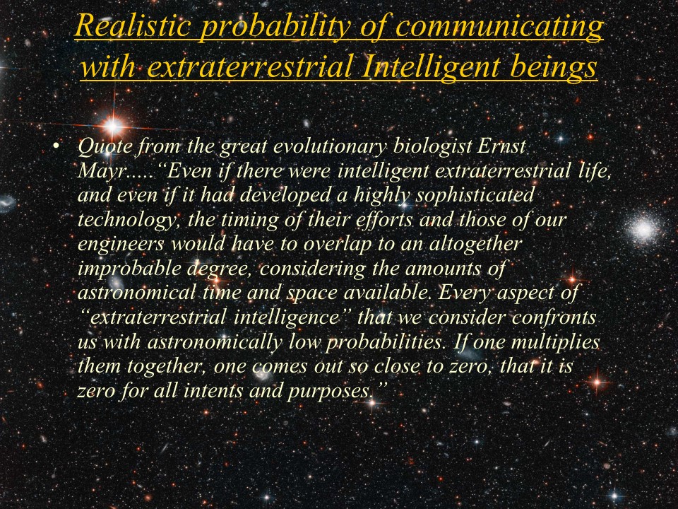 Realistic probability of communicating with extraterrestrial Intelligent beings
Quote from the great evolutionary biologist Ernst Mayr.....
Even if there were intelligent extraterrestrial life, and even if it had developed 
a highly sophisticated technology, the timing of their efforts and those of our 
engineers would have to overlap to an altogether improbable degree, considering 
the amounts of astronomical time and space available. Every aspect of 
extraterrestrial intelligence that we consider confronts us with astronomically 
low probabilities. If one multiplies them together, one comes out so close to zero, 
that it is zero for all intents and purposes.