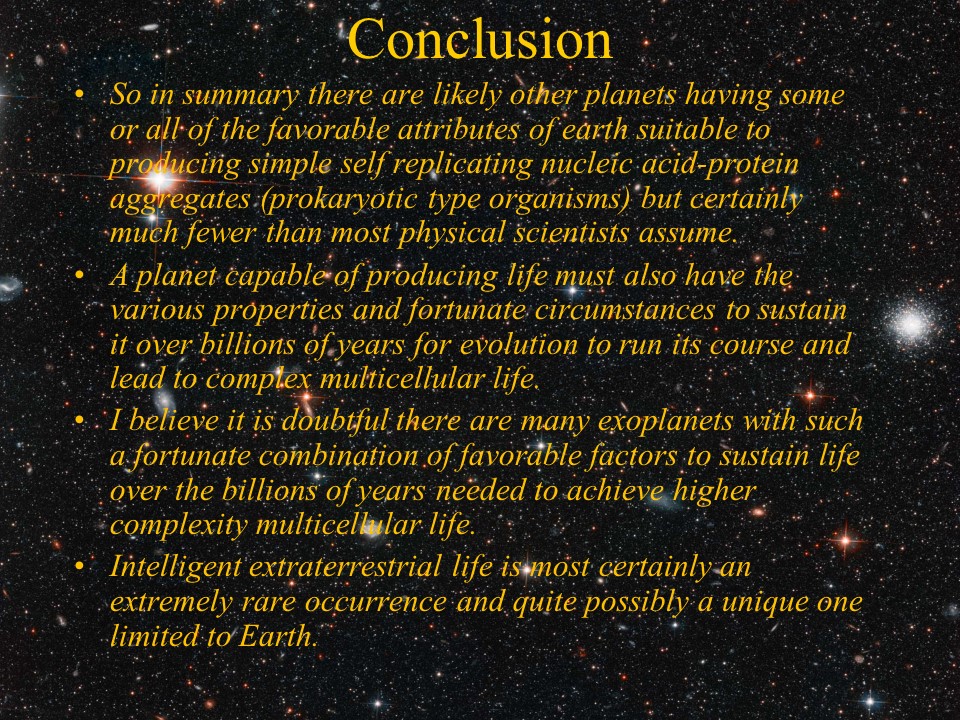 Conclusion
So in summary there are likely other planets having some or all of the favorable attributes 
of earth suitable to producing simple self replicating nucleic acid-protein aggregates 
(prokaryotic type organisms) but certainly much fewer than most physical scientists assume. 
A planet capable of producing life must also have the various properties and fortunate 
circumstances to sustain it over billions of years for evolution to run its course and 
lead to complex multicellular life. 
I believe it is doubtful there are many exoplanets with such a fortunate combination of 
favorable factors to sustain life over the billions of years needed to achieve higher 
complexity multicellular life. 
Intelligent extraterrestrial life is most certainly an extremely rare occurrence and 
quite possibly a unique one limited to Earth.