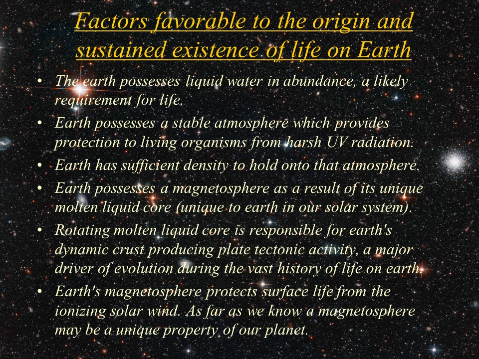 Factors favorable to the origin and sustained existence of life on Earth
The earth possesses liquid water in abundance, a likely requirement for life. 
Earth possesses a stable atmosphere which provides protection to living organisms from harsh UV radiation. 
Earth has sufficient density to hold onto that atmosphere. 
Earth possesses a magnetosphere as a result of its unique molten liquid core (unique to earth in our solar system).
Rotating molten liquid core is responsible for earth's dynamic crust producing plate tectonic activity, a major driver of evolution during the vast history of life on earth. 
Earth's magnetosphere protects surface life from the ionizing solar wind. As far as we know a magnetosphere may be a unique property of our planet.