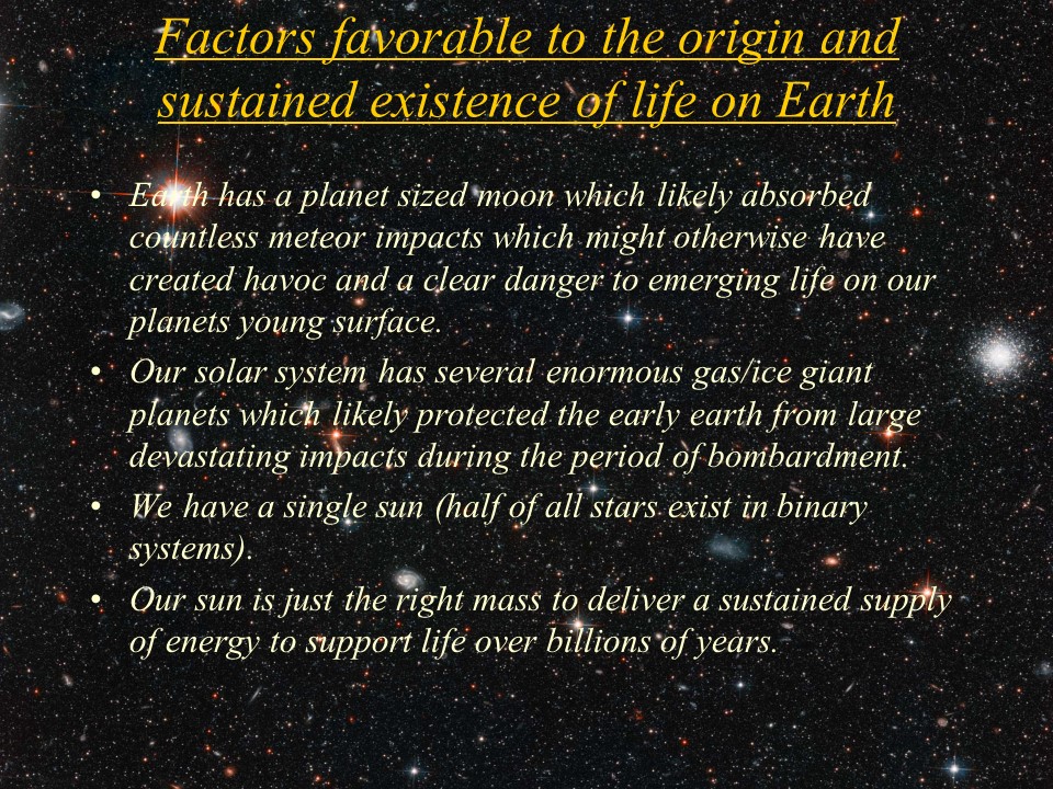 Factors favorable to the origin and sustained existence of life on Earth
Earth has a planet sized moon which likely absorbed countless meteor impacts which might otherwise have created havoc and a clear danger to emerging life on our planets young surface. 
Our solar system has several enormous gas/ice giant planets which likely protected the early earth from large devastating impacts during the period of bombardment. 
We have a single sun (half of all stars exist in binary systems).
Our sun is just the right mass to deliver a sustained supply of energy to support life over billions of years.