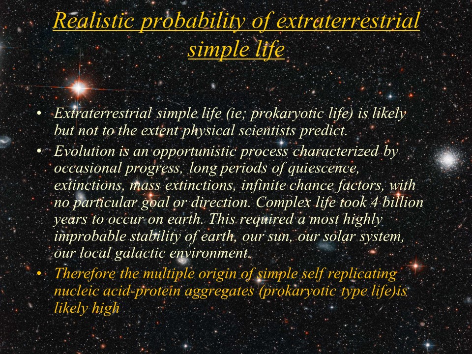 Realistic probability of extraterrestrial simple life
Extraterrestrial simple life (ie; prokaryotic life) is likely but not to the extent physical scientists predict. 
Evolution is an opportunistic process characterized by occasional progress, long periods of quiescence, extinctions, mass extinctions, infinite chance factors, with no particular goal or direction. Complex life took 4 billion years to occur on earth. This required a most highly improbable stability of earth, our sun, our solar system, our local galactic environment. 
Therefore the multiple origin of simple self replicating nucleic acid-protein aggregates (prokaryotic type life)is likely high