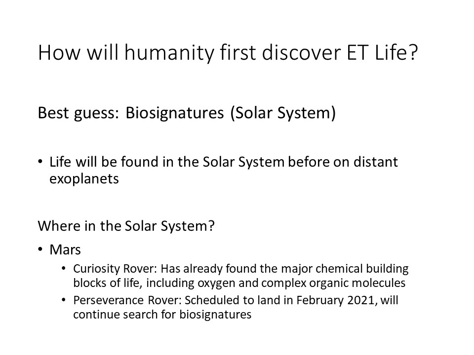 How will humanity first discover ET Life?Best guess: Biosignatures (Solar System)
Life will be found in the Solar System before on distant exoplanets
Where in the Solar System?
Mars
Curiosity Rover: Has already found the major chemical building blocks of life, including oxygen and complex organic molecules
Perseverance Rover: Scheduled to land in February 2021, will continue search for biosignatures