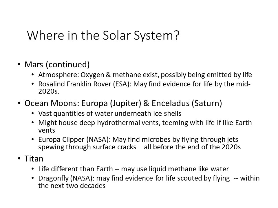 Where in the Solar System?
Mars (continued) 
Atmosphere: Oxygen & methane exist, possibly being emitted by life
Rosalind Franklin Rover (ESA): May find evidence for life by the mid-2020s.
Ocean Moons: Europa (Jupiter) & Enceladus (Saturn) 
Vast quantities of water underneath ice shells
Might house deep hydrothermal vents, teeming with life if Earth vents
Europa Clipper (NASA): May find microbes by flying through jets spewing through surface cracks  all before the end of the 2020s
Titan
Life different than Earth -- may use liquid methane like water
Dragonfly (NASA): may find evidence for life scouted by flying -- within the next two decades