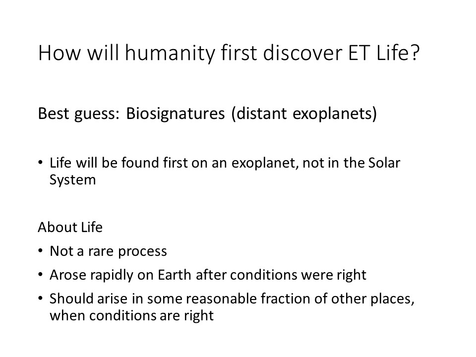 How will humanity first discover ET Life?

Best guess: Biosignatures (distant exoplanets)

Life will be found first on an exoplanet, not in the Solar System 

About Life
Not a rare process
Arose rapidly on Earth after conditions were right
Should arise in some reasonable fraction of other places, when conditions are right