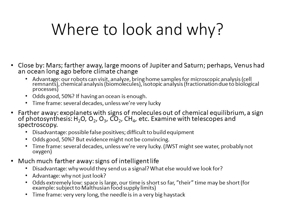 Where to look and why?

Close by: Mars; farther away, large moons of Jupiter and Saturn; perhaps, Venus had an ocean long ago before climate change
Advantage: our robots can visit, analyze, bring home samples for microscopic analysis (cell remnants), chemical analysis (biomolecules), isotopic analysis (fractionation due to biological processes)
Odds good, 50%? If having an ocean is enough.
Time frame: several decades, unless were very lucky
Farther away: exoplanets with signs of molecules out of chemical equilibrium, a sign of photosynthesis: H2O, O2, O3, CO2, CH4, etc. Examine with telescopes and spectroscopy.
Disadvantage: possible false positives; difficult to build equipment
Odds good, 50%? But evidence might not be convincing.
Time frame: several decades, unless were very lucky. (JWST might see water, probably not oxygen)
Much much farther away: signs of intelligent life	
Disadvantage: why would they send us a signal? What else would we look for?
Advantage: why not just look?
Odds extremely low: space is large, our time is short so far, their time may be short (for example: subject to Malthusian food supply limits)
Time frame: very very long, the needle is in a very big haystack