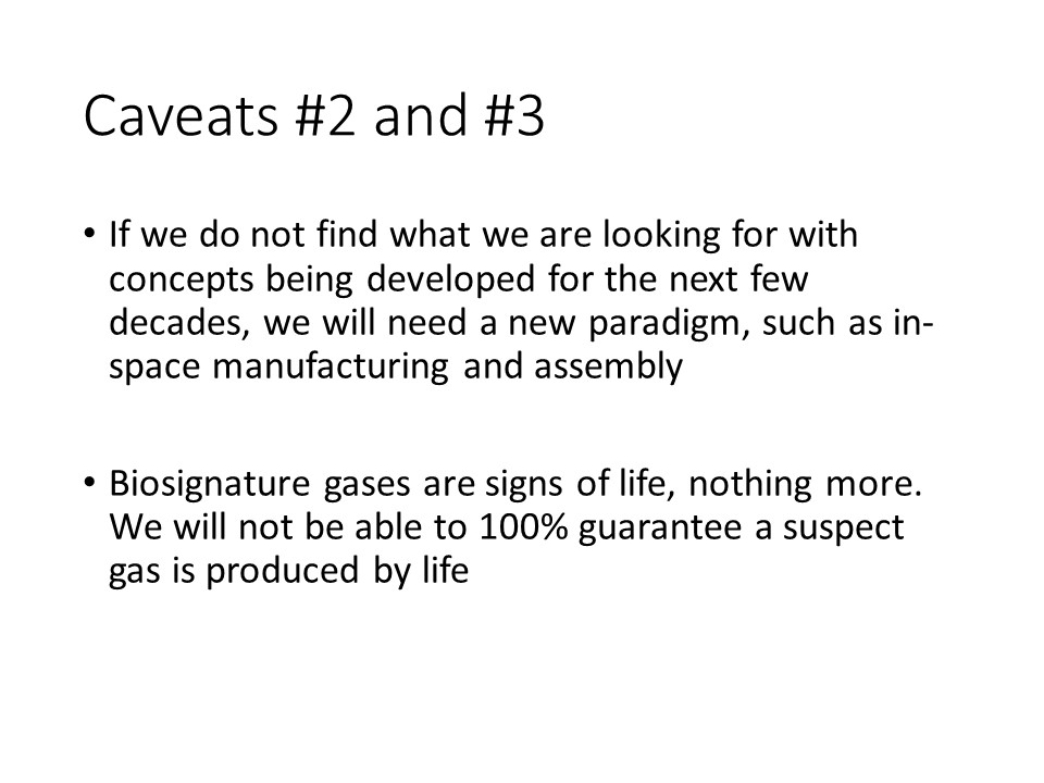 Caveats #2 and #3
If we do not find what we are looking for with concepts being developed for the next few decades, we will need a new paradigm, such as in-space manufacturing and assembly
Biosignature gases are signs of life, nothing more. We will not be able to 100% guarantee a suspect gas is produced by life