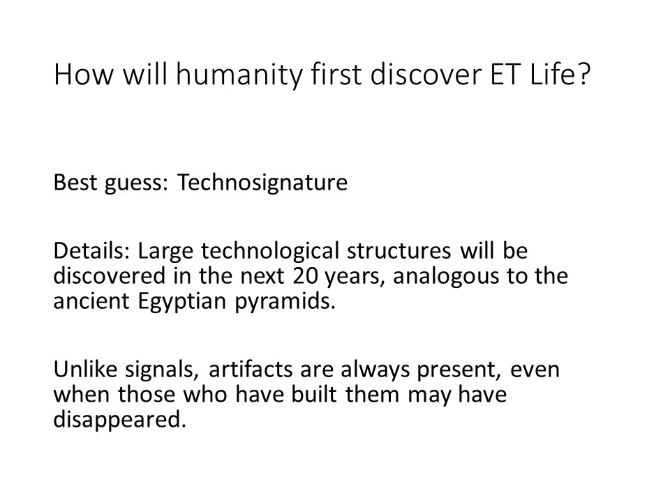 How will humanity first discover ET Life?
Best guess: Technosignature
Details: Large technological structures will be discovered in the next 20 years, analogous to the ancient Egyptian pyramids.
Unlike signals, artifacts are always present, even when those who have built them may have disappeared.