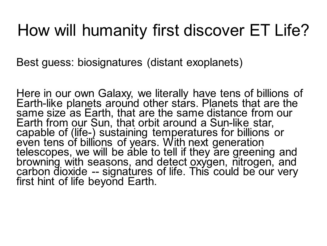 How will humanity first discover ET Life?
Best guess: biosignatures (distant exoplanets)

Here in our own Galaxy, we literally have tens of billions of 
Earth-like planets around other stars. Planets that are the 
same size as Earth, that are the same distance from our Earth 
from our Sun, that orbit around a Sun-like star, capable of 
(life-) sustaining temperatures for billions or even tens of 
billions of years. With next generation telescopes, we will 
be able to tell if they are greening and browning with seasons, 
and detect oxygen, nitrogen, and carbon dioxide -- signatures 
of life. This could be our very first hint of life beyond Earth.