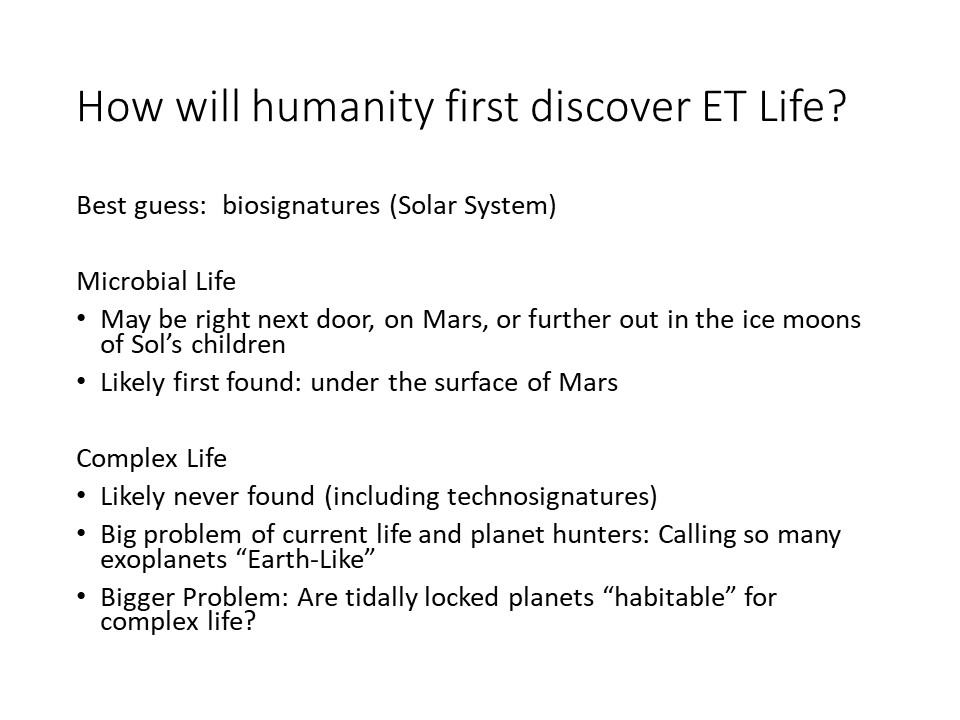 How will humanity first discover ET Life?
Best guess: biosignatures (Solar System) 
Microbial Life
May be right next door, on Mars, or further out in the ice moons of Sols children
Likely first found: under the surface of Mars 
Complex Life
Likely never found (including technosignatures) 
Big problem of current life and planet hunters: Calling so many exoplanets Earth-Like
Bigger Problem: Are tidally locked planets habitable for complex life?